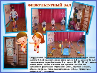 ФИЗКУЛЬТУРНЫЙ ЗАЛ
Оборудование спортивного зала составляют: гимнастическая стенка
(высота 2,5 м); гимнастическая доска (длина 2,5 м, ширина 20 см);
гимнастическая скамейка (длина 3 м, высота 20, 25, 30 см); мишени
разных типов; стойки и планки для прыжков; пособия для
выполнения физических упражнений (мячи, мешочки с песком,
обручи, ленточки, палки гимнастические, кубики, погремушки,
шнуры и др.); тренажеры.
 