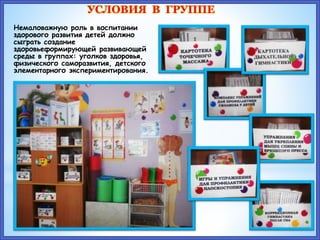 УСЛОВИЯ В ГРУППЕ
Немаловажную роль в воспитании
здорового развития детей должно
сыграть создание
здоровьеформирующей развивающей
среды в группах: уголков здоровья,
физического саморазвития, детского
элементарного экспериментирования.
 