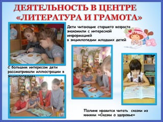 Дети читающие старшего возраста
знакомили с интересной
информацией
в энциклопедии младших детей
Полине нравится читать сказки из
книжки «Сказки о здоровье»
С большим интересом дети
рассматривали иллюстрации в
энциклопедиях
ДЕЯТЕЛЬНОСТЬ В ЦЕНТРЕ
«ЛИТЕРАТУРА И ГРАМОТА»
 