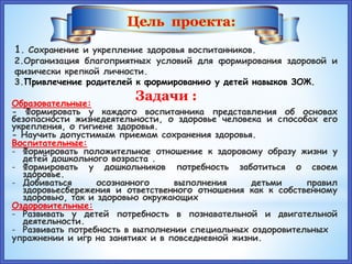 Цель проекта:
1. Сохранение и укрепление здоровья воспитанников.
2.Организация благоприятных условий для формирования здоровой и
физически крепкой личности.
3.Привлечение родителей к формированию у детей навыков ЗОЖ.
Задачи :Образовательные:
- Формировать у каждого воспитанника представления об основах
безопасности жизнедеятельности, о здоровье человека и способах его
укрепления, о гигиене здоровья.
- Научить допустимым приемам сохранения здоровья.
Воспитательные:
- Формировать положительное отношение к здоровому образу жизни у
детей дошкольного возраста .
- Формировать у дошкольников потребность заботиться о своем
здоровье.
- Добиваться осознанного выполнения детьми правил
здоровьесбережения и ответственного отношения как к собственному
здоровью, так и здоровью окружающих
Оздоровительные:
- Развивать у детей потребность в познавательной и двигательной
деятельности.
- Развивать потребность в выполнении специальных оздоровительных
упражнении и игр на занятиях и в повседневной жизни.
 