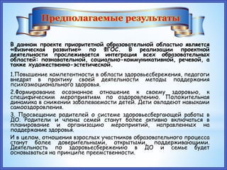 В данном проекте приоритетной образовательной областью является
«Физическая развитие» по ФГОС. В реализации проектной
деятельности прослеживается интеграция всех образовательных
областей: познавательной, социально-коммуникативной, речевой, а
также художественно-эстетической.
1.Повышение компетентности в области здоровьесбережения, педагоги
внедрят в практику своей деятельности методы поддержания
психоэмоционального здоровья.
2.Формирование осознанное отношение к своему здоровью, к
специфическим мероприятиям по оздоровлению. Положительная
динамика в снижении заболеваемости детей. Дети овладеют навыками
самооздоровления.
3. Просвещение родителей о системе здоровьесбергающей работы в
ДО. Родители и члены семей станут более активно включаться в
планирование и организацию мероприятий, направленных на
поддержание здоровья.
И в целом, отношения взрослых участников образовательного процесса
станут более доверительными, открытыми, поддерживающими.
Деятельность по здоровьесбережению в ДО и семье будет
основываться на принципе преемственности.
Предполагаемые результаты
 