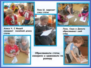 Обрисовывали стопы,
измеряли и сравнивали по
размеру
Алиса Ч. С Машей
измеряют линейкой длину
стопы
Лиза Ш. вырезает
след стопы
Лиза, Саша и Данила
обрисовывает свой
след.
 