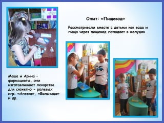 Маша и Арина –
фармацевты, они
изготавливают лекарства
для сюжетно - ролевых
игр: «Аптека», «Больница»
и др.
Опыт: «Пищевод»
Рассматривали вместе с детьми как вода и
пища через пищевод попадает в желудок
 