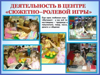 Еще одна любимая игра -
«Магазин»: у нас всё по –
настоящему - продавцы и
покупатели, товар, касса,
деньги и общение
ДЕЯТЕЛЬНОСТЬ В ЦЕНТРЕ
«СЮЖЕТНО–РОЛЕВОЙ ИГРЫ»
 