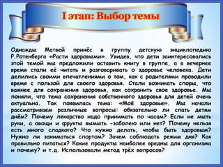 Однажды Матвей принёс в группу детскую энциклопедию
Р.Ротенберга «Расти здоровыми». Увидев, что дети заинтересовались
этой темой мы предложили оставить книгу в группе, а в вечернее
время стали её читать и разговаривать о здоровье человека. Дети
делились своими впечатлениями о том, как с родителями проводили
время с пользой для своего здоровья. Стали возникать споры, что
важнее для сохранения здоровья, как сохранить свое здоровье. Мы
поняли, что тема сохранения собственного здоровья для детей очень
актуальна. Так появилась тема: «Моё здоровье». Мы начали
рассматриваем различные вопросы: обязательно ли спать детям
днём? Почему лекарство надо принимать по часам? Если не мыть
руки, а овощи и фрукты вымыть -заболею или нет? Почему нельзя
есть много сладкого? Что нужно делать, чтобы быть здоровым?
Нужно ли заниматься спортом? Зачем соблюдать режим дня? Как
правильно питаться? Какие продукты наиболее вредны для организма
и почему? и т.д. Использовали метод трёх вопросов?
 