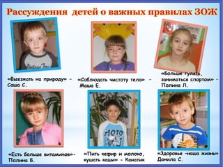 Рассуждения детей о важных правилах ЗОЖ
«Выезжать на природу» -
Саша С.
«Соблюдать чистоту тела» –
Маша Е.
«Больше гулять,
заниматься спортом» –
Полина Л.
«Есть больше витаминов»-
Полина Б.
«Пить кефир и молоко,
кушать каши» - Канатик
«Здоровье –наша жизнь»
Данила С.
 