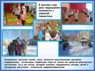 В детском саду
день традиционно
начинается с
утренней
гимнастики
Ежедневные прогулки зимой, игры, являются немаловажным фактором
оздоровления, используем подвижные игры не только как средство физического
воспитания, но и как метод, который поможет поддерживать интерес детей к
овладению доступных технологий здоровьесбережения.
 