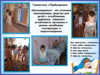Гимнастика «Пробуждения»
«Босохождение»- это отличное
закаливающие средство для
детей с ослабленным
здоровьем, повышает
устойчивость организма к
резким колебаниям
температуры и
переохлаждению
Мы проснулись, потянулись.
С боку набок повернулись,
И обратно потянулись.
И еще один разок,
С боку набок повернулись,
И обратно потянулись.
 