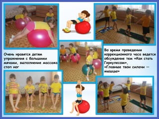 Во время проведения
коррекционного часа ведется
обсуждение тем «Как стать
Геркулесом»,
«Главные твои силачи —
мышцы»
Очень нравятся детям
упражнения с большими
мячами, выполнение массажа
стоп ног
 