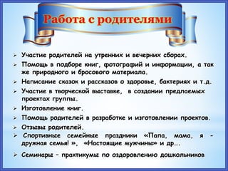 Работа с родителями
 Участие родителей на утренних и вечерних сборах.
 Помощь в подборе книг, фотографий и информации, а так
же природного и бросового материала.
 Написание сказок и рассказов о здоровье, бактериях и т.д.
 Участие в творческой выставке, в создании предлаемых
проектах группы.
 Изготовление книг.
 Помощь родителей в разработке и изготовлении проектов.
 Отзывы родителей.
 Спортивные семейные праздники «Папа, мама, я -
дружная семья! », «Настоящие мужчины» и др….
 Семинары – практикумы по оздоровлению дошкольников
 