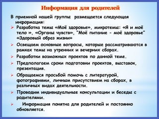 В приемной нашей группы размещается следующая
информация:
 Разработка темы «Моё здоровье», микротемы: «Я и моё
тело », «Органы чувств», “Моё питание - моё здоровье”
«Здоровый образ жизни»
 Освещаем основные вопросы, которые рассматриваются в
рамках темы на утренних и вечерних сборах.
 Разработки возможных проектов по данной теме.
 Предполагаем сроки подготовки проектов, выставок,
презентация.
 Обращаемся просьбой помочь с литературой,
фотографиями, личным присутствием на сборах, в
различных видах деятельности.
 Проводим индивидуальные консультации и беседы с
родителями.
 Информация понятна для родителей и постоянно
обновляется.
 