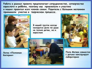 Лепка «Полезные
бактерии»
В нашей группе всегда
находится дело по душе
не только детям, но и
взрослым
Работа в рамках проекта предполагает сотрудничество, сотворчество
взрослого и ребёнка, поэтому мы привлекали к участию
в наших проектах всех членов семьи. Родители с большим желанием
принимали участие в творческом процессе.
Папа Матвея совместно
с детьми конструирует
лабораторию
 