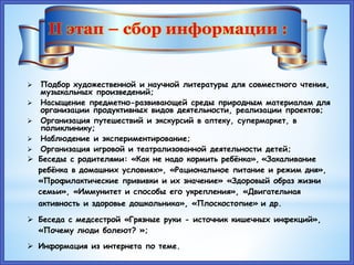  Подбор художественной и научной литературы для совместного чтения,
музыкальных произведений;
 Насыщение предметно-развивающей среды природным материалам для
организации продуктивных видов деятельности, реализации проектов;
 Организация путешествий и экскурсий в аптеку, супермаркет, в
поликлинику;
 Наблюдение и экспериментирование;
 Организация игровой и театрализованной деятельности детей;
 Беседы с родителями: «Как не надо кормить ребёнка», «Закаливание
ребёнка в домашних условиях», «Рациональное питание и режим дня»,
«Профилактические прививки и их значение» «Здоровый образ жизни
семьи», «Иммунитет и способы его укрепления», «Двигательная
активность и здоровье дошкольника», «Плоскостопие» и др.
 Беседа с медсестрой «Грязные руки - источник кишечных инфекций»,
«Почему люди болеют? »;
 Информация из интернета по теме.
II этап – сбор информации :
 