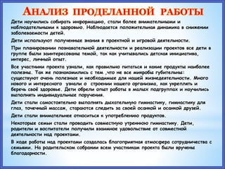 АНАЛИЗ ПРОДЕЛАННОЙ РАБОТЫ
Дети научились собирать информацию, стали более внимательными и
наблюдательными к здоровью. Наблюдается положительная динамика в снижении
заболеваемости детей.
Дети используют полученные знания в проектной и игровой деятельности.
При планировании познавательной деятельности и реализации проектов все дети в
группе были заинтересованы темой, так как учитывались детская инициатива,
интерес, личный опыт.
Все участники проекта узнали, как правильно питаться и какие продукты наиболее
полезны. Так же познакомились с тем ,что не все микробы губительны:
существуют очень полезные и необходимые для нашей жизнедеятельности. Много
нового и интересного узнали о строении нашего организма, как укреплять и
беречь своё здоровье. Дети обрели опыт работы в малых подгруппах и научились
выполнять индивидуальные поручения.
Дети стали самостоятельно выполнять дыхательную гимнастику, гимнастику для
глаз, точечный массаж, стараются следить за своей осанкой и осанкой друзей.
Дети стали внимательнее относиться к употреблению продуктов.
Некоторые семьи стали проводить совместную утреннюю гимнастику. Дети,
родители и воспитатели получили взаимное удовольствие от совместной
деятельности над проектами.
В ходе работы над проектами создалась благоприятная атмосфера сотрудничества с
семьями. На родительском собрании всем участникам проекта были вручены
благодарности.
 