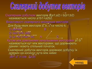 Скалярним добуткомСкалярним добутком векторіввекторів а(а1;а2) іа(а1;а2) і b(b1b(b1;;b2)b2)
називається числоназивається число a1b1+a2b2a1b1+a2b2..
Властивості скалярного множення векторів:Властивості скалярного множення векторів:
Для будь-яких векторівДля будь-яких векторів aa,, bb, с та число, с та число kk::
1)1) ab=baab=ba ; В; В
2) (2) (ka) b=k (ab)ka) b=k (ab);;
3) (3) (a +b) c=ac+ bca +b) c=ac+ bc;; AA CC
Кутом між довільними ненульовими векторамиКутом між довільними ненульовими векторами aa іі bb
називається кут між векторами, що дорівнюютьназивається кут між векторами, що дорівнюють
даним і мають спільний початок.даним і мають спільний початок.
Скалярний добуток векторів дорівнює добутку їхСкалярний добуток векторів дорівнює добутку їх
довжин на косинус кута між ними:довжин на косинус кута між ними:
ab= a b cos (aab= a b cos (a,,b)b)
назад
 