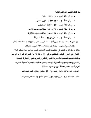 12
‫اٌزبٌ١خ‬ ُ١‫اٌم‬ ‫أزذ‬ ‫إٌز١دخ‬ ‫وبٔذ‬ ‫فئرا‬
ُ‫اٌدغ‬ ‫وزٍخ‬ ‫ِؤشش‬=ِٓ ً‫أل‬18ً٠‫٘ض‬.
ُ‫اٌدغ‬ ‫وزٍخ‬ ‫ِؤشش‬=18-24.9ٞ‫ػبد‬ ْ‫اٌٛص‬.
ُ‫اٌدغ‬ ‫وزٍخ‬ ‫ِؤشش‬=25–29.9ْ‫ٚص‬ ‫ص٠بدح‬.
ُ‫اٌدغ‬ ‫وزٍخ‬ ‫ِؤشش‬=30–34.9ٌٝٚ٤‫ا‬ ‫اٌذسخخ‬ ِٓ ‫عّٕخ‬.
ُ‫اٌدغ‬ ‫وزٍخ‬ ‫ِؤشش‬=35–39.9‫اٌثبٔ١خ‬ ‫اٌذسخخ‬ ِٓ ‫عّٕخ‬.
ُ‫اٌدغ‬ ‫وزٍخ‬ ‫ِؤشش‬=ِٓ ٍٝ‫أػ‬40‫اٌّفشؽخ‬ ‫عّٕخ‬.
2.ٍٝ‫ػ‬ ‫ٌٍّسبفظخ‬ ُ‫اٌدغ‬ ‫٠سزبخٙب‬ ٟ‫اٌز‬ ‫اٌ١ِٛ١خ‬ ‫ا٤عبع١خ‬ ‫اٌسشاس٠خ‬ ‫اٌغؼشاد‬ ‫وّ١خ‬ ‫رمذس‬
‫ثبٔذ٠ىذ‬ ‫٘بس٠ظ‬ ‫ِؼبدٌخ‬ َ‫اعزخذا‬ ‫ؽش٠ك‬ ٓ‫ػ‬ ،‫اٌّطٍٛة‬ ُ‫اٌدغ‬ ْ‫ٚص‬.
ْ‫اٌٛص‬ ‫ثدبٔت‬ ‫اٌسشاس٠خ‬ ‫ٌٍغؼشاد‬ ‫ا٤عبع١خ‬ ُ‫اٌدغ‬ ‫ِزطٍجبد‬ ٟ‫ف‬ ُ‫رزسى‬ ٜ‫أخش‬ ًِ‫ػٛا‬ ‫ٕ٘بن‬
ٌٟ‫زٛا‬ َ‫رغزخذ‬ ،‫ٚاٌدٕظ‬ ‫اٌؼّش‬ ٟ٘ٚ ‫ٚاٌطٛي‬60-70%‫اٌ١ِٛ١خ‬ ‫اٌسشاس٠خ‬ ‫اٌغؼشاد‬ ِٓ
‫إٌفغ١خ‬ ‫ٚاٌؼغٛؽ‬ ٌّٕٛ‫ٚا‬ ‫ٚاٌؼّش‬ ‫ٚاٌزٕفظ‬ ‫اٌمٍت‬ ‫زشوخ‬ ً‫ِث‬ ‫ا٤عبع١خ‬ ُ‫اٌدغ‬ ‫ٌٛظبئف‬
‫ٌٍغؼشاد‬ ‫ا٤عبع١خ‬ ُ‫اٌدغ‬ ‫ِزطٍجبد‬ ‫ٚرسغت‬ ،ُ‫اٌدغ‬ ‫زشاسح‬ ‫ٚدسخخ‬ ‫ٚإٌّجٙبد‬ ٓ١‫ٚاٌزذخ‬
‫اٌزبٌ١خ‬ ‫ثبٔذ٠ىذ‬ ‫٘بس٠ظ‬ ‫ِؼبدٌخ‬ َ‫ثبعزخذا‬ ،‫اٌسشاس٠خ‬:
 