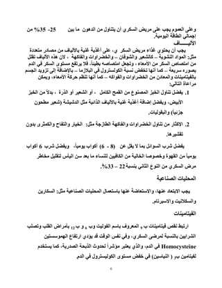 6
ٓ١‫ث‬ ‫ِب‬ ْٛ٘‫اٌذ‬ ِٓ ‫٠زٕبٚي‬ ْ‫أ‬ ٞ‫اٌغىش‬ ‫ِش٠غ‬ ٍٝ‫ػ‬ ‫٠دت‬ َّٛ‫اٌؼ‬ ٍٝ‫ٚػ‬25-35%ِٓ
‫اٌ١ِٛ١خ‬ ‫اٌطبلخ‬ ٌٟ‫إخّب‬.
‫ا٤ٌ١ــــــبف‬
‫اٌغىش‬ ‫ِش٠غ‬ ‫غزاء‬ ٞٛ‫٠سز‬ ْ‫أ‬ ‫٠دت‬،ٞ‫ِزؼذدح‬ ‫ِظبدس‬ ِٓ ‫ثب٤ٌ١بف‬ ‫غٕ١خ‬ ‫أغز٠خ‬ ٍٝ‫ػ‬
ً‫ِث‬:‫إٌشٛ٠خ‬ ‫اٌّٛاد‬–ْ‫ٚاٌشٛفب‬ ‫وبٌشؼ١ش‬–‫ٚاٌفبوٙخ‬ ‫ٚاٌخؼشاٚاد‬،ًٍ‫رم‬ ‫ا٤ٌ١بف‬ ٖ‫٘ز‬ ْ٨
‫ا٤ِؼبء‬ ِٓ ‫اٌغىش‬ ‫اِزظبص‬ ِٓ،َ‫اٌذ‬ ٟ‫ف‬ ‫اٌغىش‬ ٜٛ‫ِغز‬ ‫٠شرفغ‬ ٩‫ف‬ ،ً‫ب‬‫ثط١ئ‬ ٗ‫اِزظبط‬ ً‫ٚردؼ‬
‫عش٠ؼخ‬ ٖ‫ثظٛس‬–‫اٌج٩صِب‬ ٟ‫ف‬ ‫اٌىٌٛغزشٚي‬ ‫ٔغجخ‬ ‫رخفغ‬ ‫أٔٙب‬ ‫وّب‬–ُ‫اٌدغ‬ ‫رضٚ٠ذ‬ ٌٝ‫إ‬ ‫ثب٦ػبفخ‬
ٗ‫ٚاٌفٛاو‬ ‫اٌخؼشاٚاد‬ ِٓ ْ‫ٚاٌّؼبد‬ ‫ثبٌف١زبِ١ٕبد‬–ٓ‫ٚ٠ّى‬ ،‫ا٤ِؼبء‬ ‫زشوخ‬ ُ‫رٕظ‬ ‫أٔٙب‬ ‫وّب‬
ٌٟ‫اٌزب‬ ‫ِشاػبح‬:
1.ًِ‫اٌىب‬ ‫اٌمّر‬ ِٓ ‫اٌّظٕٛع‬ ‫اٌخجض‬ ‫رٕبٚي‬ ً‫٠فؼ‬،‫اٌزسح‬ ٚ‫أ‬ ‫اٌشؼ١ش‬ ٚ‫أ‬،‫اٌخجض‬ ِٓ ً٨‫ثذ‬
‫ا٤ث١غ‬،‫اٌذش١شخ‬ ً‫ِث‬ ‫اٌزائجخ‬ ‫ثب٤ٌ١بف‬ ‫غٕ١خ‬ ‫أغز٠خ‬ ‫إػبفخ‬ ً‫ٚ٠فؼ‬(ْٛ‫ِطس‬ ‫شؼ١ش‬
ً‫ب‬١‫خضئ‬)‫ٚاٌجمٌٛ١بد‬.
2.ً‫ِث‬ ‫اٌطبصخخ‬ ‫ٚاٌفبوٙخ‬ ‫اٌخؼشاٚاد‬ ‫رٕبٚي‬ ِٓ ‫ا٦وثبس‬:‫ٚاٌزفبذ‬ ‫اٌخ١بس‬ْٚ‫ثذ‬ ٜ‫ٚاٌىّثش‬
‫رمش١ش٘ب‬.
ٓ‫ػ‬ ً‫٠م‬ ٨ ‫ثّب‬ ً‫اٌغٛائ‬ ‫ششة‬ ً‫٠فؼ‬(8-6)،ً‫ب‬١ِٛ٠ ‫أوٛاة‬‫ششة‬ ً‫ٚ٠فؼ‬6‫أوٛاة‬
‫ِخبؽش‬ ً١ٍ‫ٌزم‬ ‫اٌ١أط‬ ٓ‫ع‬ ‫ثؼذ‬ ‫ِب‬ ‫ٌٍٕغبء‬ ٓ١١‫اٌىبف‬ ِٓ ‫اٌخبٌ١خ‬ ‫ٚخظٛطب‬ ‫اٌمٙٛح‬ ِٓ ً‫ب‬١ِٛ٠
‫ثٕغجخ‬ ٟٔ‫اٌثب‬ ‫إٌٛع‬ ِٓ ٞ‫اٌغىش‬ ‫ِشع‬22–33%.ً
‫اٌظٕبػ١خ‬ ‫اٌّسٍ١بد‬
ً‫ِث‬ ‫اٌظٕبػ١خ‬ ‫اٌّسٍ١بد‬ ‫ثبعزؼّبي‬ ‫ػٕٙب‬ ‫ٚا٨عزؼبػخ‬ ،‫ػٕٙب‬ ‫ا٨ثزؼبد‬ ‫٠دت‬:ٓ٠‫اٌغىبس‬
َ‫ٚا٨عجشرب‬ ‫ٚاٌغى٩ٔ١ذ‬.
‫اٌف١زبِ١ٕبد‬
‫ة‬ ‫ف١زبِ١ٕبد‬ ‫ٔمض‬ ‫اسرجؾ‬9‫ٚة‬ ‫اٌفٌٛ١ذ‬ ُ‫ثبع‬ ‫اٌّؼشٚف‬6‫ة‬ ٚ12‫ٚرظٍت‬ ‫اٌمٍت‬ ‫ثأِشاع‬
ٓ١‫اٌّٙٛعغز‬ ‫اسرفبع‬ ٞ‫٠ؤد‬ ‫لذ‬ ‫اٌٛلذ‬ ‫ٔفظ‬ ٟ‫ٚف‬ ،ٞ‫اٌغىش‬ ٝ‫ٌّشػ‬ ‫ثبٌٕغجخ‬ ٓ١٠‫اٌششا‬
Homocysteineَ‫٠غزخذ‬ ‫وّب‬ ،‫اٌظذس٠خ‬ ‫اٌزثسخ‬ ‫ٌسذٚس‬ ً‫ا‬‫ِؤشش‬ ‫٠ؼزجش‬ ٞ‫ٚاٌز‬ ،َ‫اٌذ‬ ٟ‫ف‬
‫ة‬ ٓ١ِ‫ٌف١زب‬3(ٓ١‫إٌ١بع‬)َ‫اٌذ‬ ٟ‫ف‬ ‫اٌىٌٛ١غزشٚي‬ ٜٛ‫ِغز‬ ‫خفغ‬ ٟ‫ف‬.
 