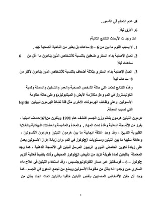 8
5.‫اٌشؼٛس‬ ٟ‫ف‬ ُ‫اٌزسى‬ َ‫ػذ‬.
6.ً٩١ٌ ‫ا٤سق‬.
‫اٌزبٌ١خ‬ ‫إٌزبئح‬ ‫ا٤ثسبس‬ ‫د‬ ‫ٚخذ‬ ‫ٌمذ‬:
1.ِٓ ٓ١‫ث‬ ‫ِب‬ ٌَٕٛ‫ا‬ ‫٠غجت‬ ٨6–8‫خ١ذ‬ ‫اٌظس١خ‬ ‫إٌبز١خ‬ ِٓ ‫٠ؼزجش‬ ً‫ث‬ ‫عبػبد‬.
2.ِٓ ً‫أل‬ ‫ِب‬ ِْٛ‫٠ٕب‬ ٓ٠‫اٌز‬ ‫ٌ٥شخبص‬ ‫ثبٌٕغجخ‬ ٓ١‫ػؼف‬ ٞ‫اٌغىش‬ ‫ثذاء‬ ‫ا٦طبثخ‬ ً‫رظ‬6
ً٩١ٌ ‫عبػبد‬
3.ِٓ ‫٤وثش‬ ِْٛ‫٠ٕب‬ ٓ٠‫اٌز‬ ‫ٌ٥شخبص‬ ‫ثبٌٕغجخ‬ ‫أػؼبف‬ ‫ثث٩ثخ‬ ٞ‫اٌغىش‬ ‫ثذاء‬ ‫ا٦طبثخ‬ ً‫رظ‬
8ً٩١ٌ ‫عبػبد‬
‫ٚوّ١خ‬ ‫ٚاٌغّٕخ‬ ٓ١‫ٚاٌزذخ‬ ‫ٚاٌؼّش‬ ‫اٌظس١خ‬ ‫اٌشخض‬ ‫زبٌخ‬ ٍٝ‫ػ‬ ‫رؼزّذ‬ ‫إٌزبئح‬ ٖ‫ٚ٘ز‬
‫ا٤٠غ‬ ‫ِز٩صِخ‬ ً‫ٚػ‬ َ‫اٌذ‬ ٟ‫ف‬ ‫اٌىٌٛ١غزشٚي‬(َ‫اٌّ١زبثٌٛ١ض‬)‫ِمبِٚخ‬ ‫زبٌخ‬ ٍٝ‫ٚػ‬
ٓ١‫ٌ١ج١ز‬ ِْٛ‫اٌٙش‬ ‫ٔشبؽ‬ ‫لٍخ‬ ً‫ِث‬ ٜ‫ا٤خش‬ ‫اٌٙشِٛٔبد‬ ‫ٚظبئف‬ ٍٝ‫ٚػ‬ ٓ١ٌٛ‫ا٤ٔغ‬leptin
‫اٌغّٕخ‬ ‫رغجت‬ ٟ‫اٌز‬.
ِْٛ‫٘ش‬ٓ١‫اٌٍجز‬ِْٛ‫٘ش‬ُ‫٠ٕظ‬ْ‫ٚص‬ُ‫اٌدغ‬‫اوزشف‬َ‫ػب‬1991ْٛ‫ٚ٠زى‬ِٓ167‫زبِؼب‬‫اِ١ٕ١ب‬،
‫٠فشص‬ِٓ‫ا٤ٔغدخ‬‫اٌذٕ٘١خ‬‫ٚغذح‬‫رسذ‬‫اٌّٙبد‬,‫ٚاٌّؼذح‬‫ٚاٌّش١ّخ‬‫ٚاٌؼؼ٩د‬‫اٌٙ١ىٍ١خ‬‫ٚاٌخ٩٠ب‬
‫اٌظٙش٠خ‬ٟ٠‫اٌثذ‬‫ح‬،‫ٚلذ‬‫ٚخذ‬‫ػ٩لخ‬‫ا٠دبث١خ‬‫ِب‬ٓ١‫ث‬ِْٛ‫٘ش‬ٓ١‫اٌٍجز‬ِْٛ‫ٚ٘ش‬ٓ١ٌٛ‫ا٤ٔغ‬،
‫ٚػ٩لخ‬‫عٍج١خ‬‫ِب‬ٓ١‫ث‬ٓ١‫اٌٍجز‬‫ِٚغزٛ٠بد‬‫اي‬‫ج‬‫ٌٛوٛص‬ٟ‫ف‬َ‫اٌذ‬ْ‫،ٚا‬‫ص٠بدح‬ٓ١ٌٛ‫ا٤ٔغ‬ ‫إفشاص‬ًّ‫٠ؼ‬
ٍٝ‫ػ‬‫ص٠بدح‬ٓ٠ٛ‫رى‬‫اٌسبِغ‬ٌٕٞٚٛ‫ا‬‫اٌش٠جٛص‬ً‫اٌّشع‬ٓ١‫ٌٍجز‬ٟ‫ف‬‫ا٤ٔغدخ‬‫اٌذٕ٘١خ‬،‫وّب‬‫ٚخذ‬
‫اٌّؼبٍِخ‬ٓ١‫ثبٌٍجز‬‫ٌّذح‬‫ؽٛ٠ٍخ‬‫رض٠ذ‬ِٓ‫رأ٠١غ‬‫اي‬‫ج‬ٟ‫اٌّس١ط‬ ‫ٌٛوٛص‬‫ٚرٌه‬‫ثزثج١ؾ‬‫فؼبٌ١خ‬ُ٠‫أٔض‬
‫ج‬‫ٌٛوٛص‬– 6 –‫فٛعفبر١ض‬‫ػجش‬، ‫اٌىٍٛوٛٔ١ٛخٕغ١ظ‬ ‫ِغبس‬‫ٚلذ‬َ‫اعزخذا‬ٓ١‫اٌٍجز‬ٟ‫ف‬‫ػ٩ج‬‫داء‬
ٞ‫اٌغىش‬ٓ١‫ز‬‫ٚخذٚا‬ٗٔ‫ا‬ًٍ‫٠م‬ِٓ‫ِمبِٚخ‬ٓ١ٌٛ‫ا٤ٔغ‬‫ٚ٠ّٕغ‬ِٓ‫ردّغ‬ْٛ٘‫اٌذ‬ٟ‫ف‬ُ‫اٌدغ‬،‫وّب‬
‫ٚخذ‬ْ‫أ‬ٓ‫زم‬‫ا٤شخبص‬ٓ١‫اٌّظبث‬‫ثٕمض‬ٓ١‫اٌٍجز‬‫خٍم١ب‬ٓ١‫ثبٌٍجز‬‫رسذ‬‫اٌدٍذ‬ًٍ‫٠م‬ِٓ
 