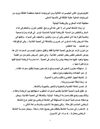 9
ٚ‫اٌىٌٛ١غز١ش‬‫ي‬ٍٟ‫اٌى‬‫اٌدٍ١غ١شاد‬ِٓ ‫ٚ٠ض٠ذ‬ ‫اٌىثبفخ‬ ‫ِٕخفؼخ‬ ‫اٌذٕ٘١خ‬ ‫اٌجشٚر١ٕبد‬ ِٓٚ ‫اٌث٩ث١خ‬
ٟٕ٘‫اٌذ‬ ‫ا٤ٔغدخ‬ ٟ‫ف‬ ‫اٌىثبفخ‬ ‫ػبٌ١خ‬ ‫اٌذٕ٘١خ‬ ‫اٌجشٚر١ٕبد‬
‫اٌجذٔ١خ‬ ‫ثبٌش٠بػخ‬ ٞ‫اٌغىش‬ ‫اٌذاء‬ ‫ِؼبٌدخ‬
‫اٌذاء‬ ٟ‫ف‬ ُ‫ٚاٌزسى‬ ،ْ‫اٌٛص‬ ‫إٔمبص‬ ‫ثشاِح‬ ٟ‫ف‬ ٕٗ‫ػ‬ ٕٝ‫غ‬ ٨ ‫أِش‬ ٟٔ‫اٌجذ‬ ‫إٌشبؽ‬ ‫ص٠بدح‬ ْ‫إ‬
‫طس١خ‬ ‫ِٚضا٠ب‬ ‫فٛائذ‬ ٌٝ‫إ‬ ٞ‫رؤد‬ ‫إٌّبعجخ؛‬ ‫اٌجذٔ١خ‬ ‫فبٌش٠بػخ‬ ‫اٌغّٕخ‬ ِٓ ‫ٚاٌزخٍض‬ ‫اٌغىش‬
ٟ‫ف‬ ‫ٌٚىٕٙب‬ ، ‫اٌغٛاء‬ ٍٝ‫ػ‬ ‫ٚإٌس١ف‬ ٓ٠‫ٌٍٚجذ‬ ،ٓ‫ع‬ ٞ‫أ‬ ٟ‫ٚف‬ ‫شخض‬ ٞ٤ ً‫ا‬‫خذ‬ ‫وث١شح‬ ‫ٚٔفغ١خ‬
، ‫اٌغزائ١خ‬ ‫اٌسّ١خ‬ ٌٝ‫إ‬ ‫ثب٦ػبفخ‬ ٞ‫ػشٚس‬ ‫أِش‬ ٞ‫اٌغىش‬ ‫ثبٌذاء‬ ‫اٌّش٠غ‬ ‫زبٌخ‬.ٗٔ‫فئ‬ ‫اٌٛالغ‬ ٟ‫ٚف‬
‫اٌزخٍض‬ ً‫ا‬‫خذ‬ ‫اٌظؼت‬ ِٓ
‫٘زا‬ ْ٤ ‫اٌغؼشاد؛‬ ِٓ ُ‫اٌدغ‬ ‫ِذخٛي‬ ً١ٍ‫ٚرم‬ ،‫فمؾ‬ ‫اٌغزائ١خ‬ ‫اٌسّ١خ‬ ‫ؽش٠ك‬ ٓ‫ػ‬ ‫اٌضائذ‬ ْ‫اٌٛص‬ ِٓ
‫أؽؼّخ‬ ِٓ ْ‫ثبٌسشِب‬ ‫اٌّش٠غ‬ ‫شؼٛس‬ ٌٝ‫ٚا‬ ، ‫اٌغزائ١خ‬ ‫اٌؼٕبطش‬ ‫ثؼغ‬ ‫ٌٕمض‬ ‫اٌشخض‬ ‫٠ؼشع‬
‫اٌسّ١خ‬ ٟ‫ف‬ ‫٠غزّش‬ ٨ٚ ‫٠١أط‬ ٍٗ‫٠دؼ‬ ‫ِّب‬ ‫ػٍ١ٙب‬ ‫ٚرؼٛد‬ ‫٠سجٙب‬.‫فٍٙب‬ ‫اٌجذٔ١خ‬ ‫اٌش٠بػخ‬ ‫ِّبسعخ‬ ‫أِب‬
‫ِٕٙب‬ ‫وث١شح‬ ‫ِضا٠ب‬-:
1.‫اٌغزاء‬ ‫عؼشاد‬ ً١ٍ‫ثزم‬ ‫خذ٠ذح‬ ْٛ٘‫د‬ ُ‫رشاو‬ ‫ِٕٚغ‬ ُ‫اٌدغ‬ ٟ‫ف‬ ْٛ٘‫اٌذ‬ ْٚ‫ِخض‬ ‫اعزٙ٩ن‬.
2.‫رشٍ٘ٙب‬ ‫ِٕٚغ‬ ‫ٚرٕش١طٙب‬ ‫اٌؼؼ٩د‬ ّٛٔ.
3.‫اٌذِٛ٠خ‬ ‫ٚاٌذٚسح‬ ‫ٚاٌمٍت‬ ٟ‫اٌزٕفغ‬ ‫اٌدٙبص‬ ‫رٕش١ؾ‬.
4.ٗ‫ِٚشٚٔز‬ ُ‫اٌدغ‬ ‫ٌ١بلخ‬ ‫ص٠بدح‬.
5.‫ٚإٌشبؽ‬ ‫ثبٌس١ٛ٠خ‬ ‫ٚاٌشؼٛس‬ ‫ٚاٌّؼٕٛ٠خ‬ ‫إٌفغ١خ‬ ‫اٌسبٌخ‬ ٓ‫رسغ‬.
6.‫ٚاٌغزاء‬ ‫اٌش٠بػخ‬ ٓ١‫ث‬ ‫اعزٙ٩وٙب‬ ‫اٌّطٍٛة‬ ‫اٌغؼشاد‬ ُ١‫ثزمغ‬ ‫اٌغزائ١خ‬ ‫اٌسّ١خ‬ ‫لغٛح‬ ً١ٍ‫رم‬.
ٓ‫ٚ٠ّى‬ ،‫اٌغزائ١خ‬ ‫اٌسّ١خ‬ ٌٝ‫إ‬ ‫ثب٦ػبفخ‬ ،‫اٌجذٔ١خ‬ ‫اٌش٠بػخ‬ ‫ٌّّبسعخ‬ َ‫ٔظب‬ ‫ٚػغ‬ ‫٠دت‬ ‫ٌٚزٌه‬
‫إٌشبؽ‬ ‫ٔٛع‬ ‫اخزجبس‬ ‫ِغ‬ ٟ‫اٌش٠بػ‬ ‫إٌشبؽ‬ ٟ‫ف‬ ‫اٌّغزٍٙىخ‬ ‫اٌغؼشاد‬ ‫وّ١خ‬ ‫زغبة‬ ٗ‫ثٛاعطز‬
‫زبٌخ‬ ً‫ٌى‬ ‫إٌّبعت‬ ٟ‫اٌش٠بػ‬.ٌٟ‫اٌزب‬ ‫ِشاػبح‬ ‫٠شزشؽ‬ ‫ا٤عٍٛة‬ ‫٘زا‬ ‫٠ٕدر‬ ٟ‫ٌٚى‬-:
1.‫إٌشبؽ‬ ‫ِّبسعخ‬ ٓ‫ٚ٠ّى‬ ، ‫ساعخخ‬ ‫ػبدح‬ ‫٠ظجر‬ ٝ‫زز‬ َ‫ثبٔزظب‬ ‫إٌشبؽ‬ ‫ِّبسعخ‬ ٟ‫ف‬ ‫ا٨عزّشاس‬
‫ثّؼذي‬ ٟ‫اٌش٠بػ‬3–4‫ا٤عجٛع‬ ٟ‫ف‬ ‫ِشاد‬.
 