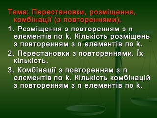 Тема: Перестановки, розміщення,Тема: Перестановки, розміщення,
комбінації (з повтореннями).комбінації (з повтореннями).
1. Розміщення з повторенням з1. Розміщення з повторенням з nn
елементів поелементів по kk. Кількість розміщень. Кількість розміщень
з повторенням зз повторенням з nn елементів поелементів по kk..
2. Перестановки з повтореннями. Їх2. Перестановки з повтореннями. Їх
кількість.кількість.
3. Комбінації з повторенням з3. Комбінації з повторенням з nn
елементів поелементів по kk. Кількість комбінацій. Кількість комбінацій
з повторенням зз повторенням з nn елементів поелементів по kk..
 