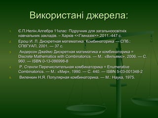Використані джерела:Використані джерела:
1.1. Є.П.Нелін.Є.П.Нелін.Алгебра 11клас: Підручник дляАлгебра 11клас: Підручник для загальноосвітніхзагальноосвітніх
навчальних закладівнавчальних закладів. –. – ХарківХарків <<Г<<Гіімназмназіія>>я>>,2011.-447 с.,2011.-447 с.
2.2. Ерош И. Л. Дискретная математика. Комбинаторика — СПб.:Ерош И. Л. Дискретная математика. Комбинаторика — СПб.:
СПбГУАП, 2001. — 37 c.СПбГУАП, 2001. — 37 c.
3.3. Андерсон Джеймс Дискретная математика и комбинаторика =Андерсон Джеймс Дискретная математика и комбинаторика =
Discrete Mathematics with Combinatorics. — М.: «Вильямс», 2006. — С.Discrete Mathematics with Combinatorics. — М.: «Вильямс», 2006. — С.
960. — ISBN 0-13-086998-8960. — ISBN 0-13-086998-8
4.4. Р. Стенли Перечислительная комбинаторика = EnumerativeР. Стенли Перечислительная комбинаторика = Enumerative
Combinatorics. — М.: «Мир», 1990. — С. 440. — ISBN 5-03-001348-2Combinatorics. — М.: «Мир», 1990. — С. 440. — ISBN 5-03-001348-2
5.5. Виленкин Н.Я. Популярная комбинаторика. — М.: Наука, 1975.Виленкин Н.Я. Популярная комбинаторика. — М.: Наука, 1975.
 
