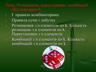 Тема: Розміщення, перестановки і комбінаціїТема: Розміщення, перестановки і комбінації
(без повторень)(без повторень)
1.1. І правило комбінаторики.І правило комбінаторики.
2.2. Правила суми і добуткуПравила суми і добутку
3.3. Розміщення зРозміщення з nn елементів поелементів по kk. Кількість. Кількість
розміщень зрозміщень з nn елементів поелементів по kk..
Перестановки зПерестановки з nn елементів.елементів.
4.4. Комбінації зКомбінації з nn елементів поелементів по kk. Кількість. Кількість
комбінацій зкомбінацій з nn елементів поелементів по kk
 