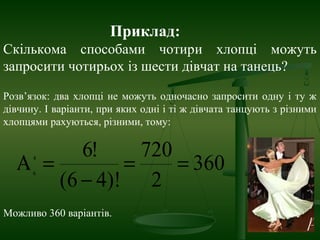 Приклад:
Скількома способами чотири хлопці можуть
запросити чотирьох із шести дівчат на танець?
Розв’язок: два хлопці не можуть одночасно запросити одну і ту ж
дівчину. І варіанти, при яких одні і ті ж дівчата танцують з різними
хлопцями рахуються, різними, тому:
360
2
720
)!46(
!64
6
==
−
=Α
Можливо 360 варіантів.
 