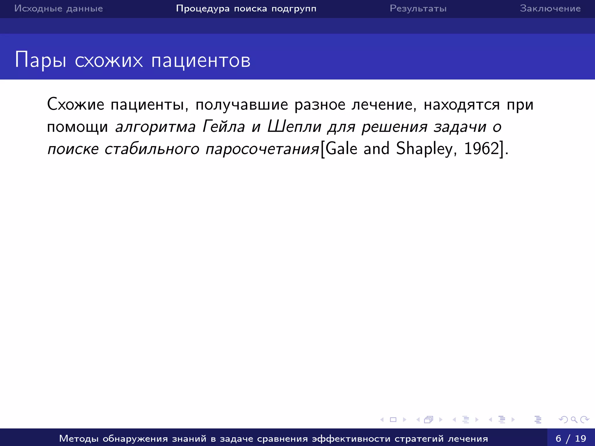 Исходные данные Процедура поиска подгрупп Результаты Заключение
Пары схожих пациентов
Схожие пациенты, получавшие разное лечение, находятся при
помощи алгоритма Гейла и Шепли для решения задачи о
поиске стабильного паросочетания[Gale and Shapley, 1962].
Методы обнаружения знаний в задаче сравнения эффективности стратегий лечения 6 / 19
 