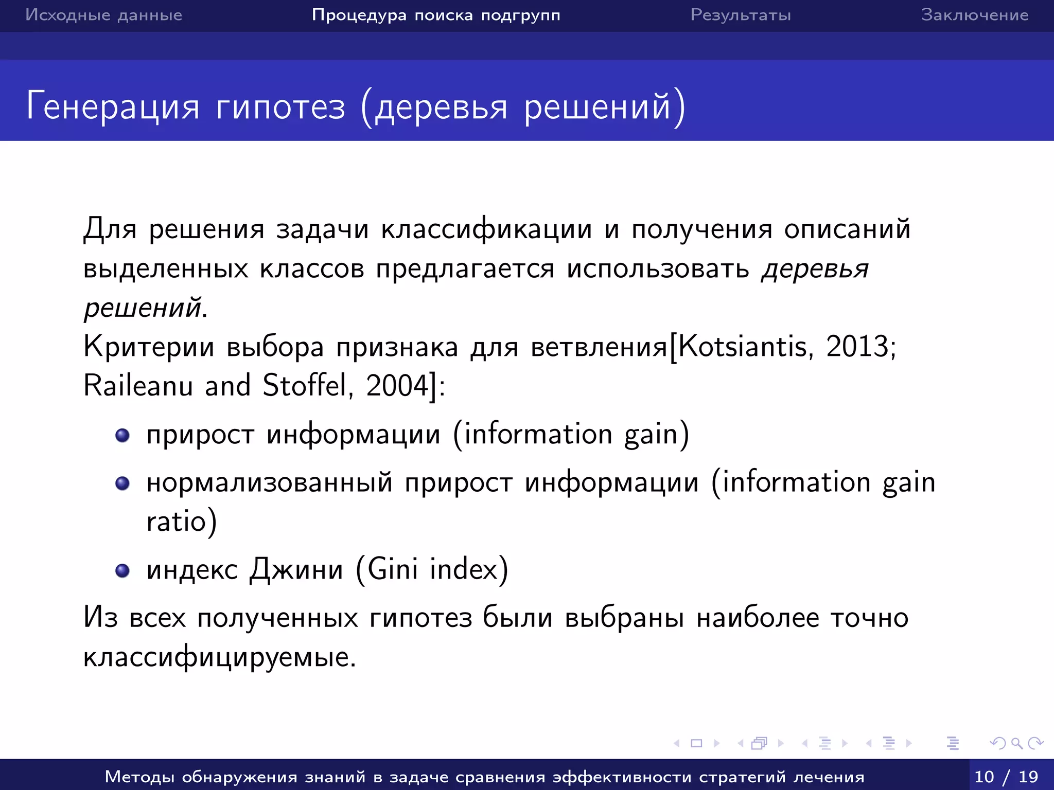 Исходные данные Процедура поиска подгрупп Результаты Заключение
Генерация гипотез (деревья решений)
Для решения задачи классификации и получения описаний
выделенных классов предлагается использовать деревья
решений.
Критерии выбора признака для ветвления[Kotsiantis, 2013;
Raileanu and Stoﬀel, 2004]:
прирост информации (information gain)
нормализованный прирост информации (information gain
ratio)
индекс Джини (Gini index)
Из всех полученных гипотез были выбраны наиболее точно
классифицируемые.
Методы обнаружения знаний в задаче сравнения эффективности стратегий лечения 10 / 19
 