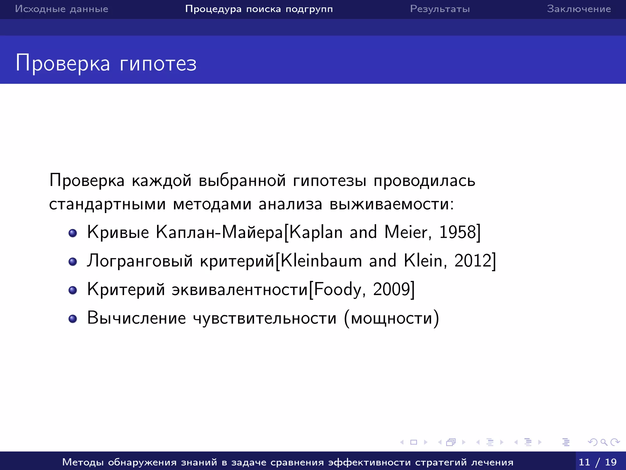Исходные данные Процедура поиска подгрупп Результаты Заключение
Проверка гипотез
Проверка каждой выбранной гипотезы проводилась
стандартными методами анализа выживаемости:
Кривые Каплан-Майера[Kaplan and Meier, 1958]
Логранговый критерий[Kleinbaum and Klein, 2012]
Критерий эквивалентности[Foody, 2009]
Вычисление чувствительности (мощности)
Методы обнаружения знаний в задаче сравнения эффективности стратегий лечения 11 / 19
 