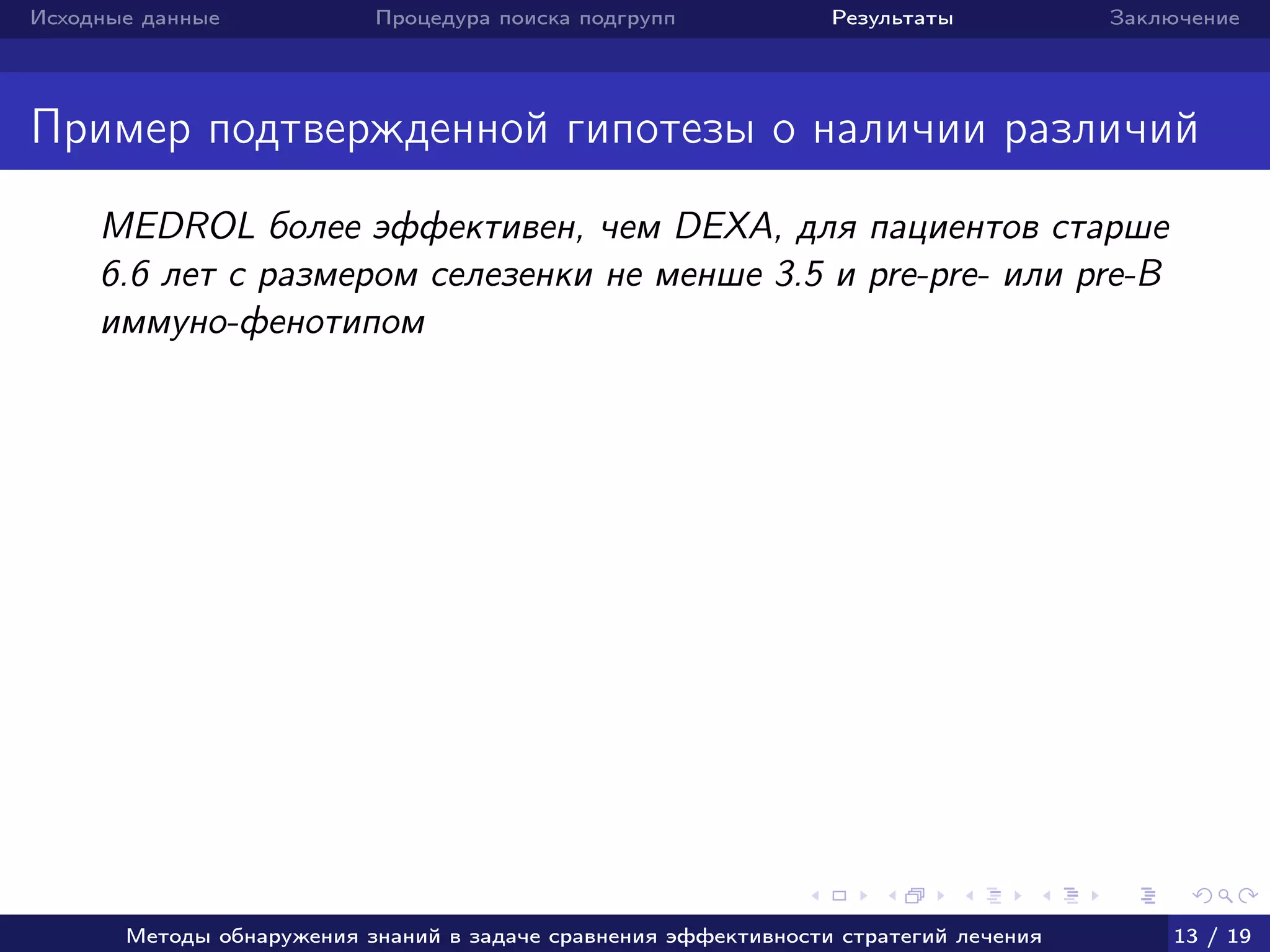Исходные данные Процедура поиска подгрупп Результаты Заключение
Пример подтвержденной гипотезы о наличии различий
MEDROL более эффективен, чем DEXA, для пациентов старше
6.6 лет с размером селезенки не менше 3.5 и pre-pre- или pre-B
иммуно-фенотипом
Методы обнаружения знаний в задаче сравнения эффективности стратегий лечения 13 / 19
 