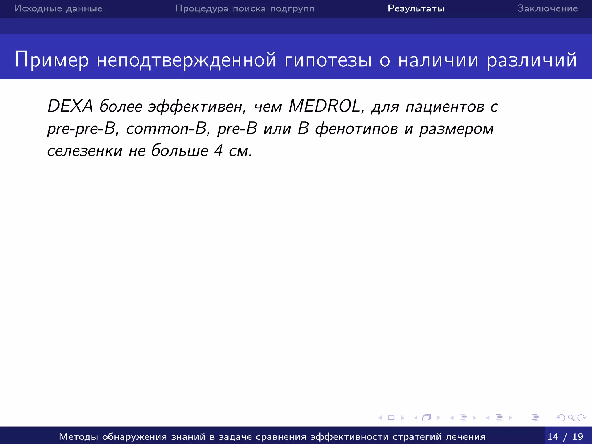 Исходные данные Процедура поиска подгрупп Результаты Заключение
Пример неподтвержденной гипотезы о наличии различий
DEXA более эффективен, чем MEDROL, для пациентов c
pre-pre-B, common-B, pre-B или B фенотипов и размером
селезенки не больше 4 см.
Методы обнаружения знаний в задаче сравнения эффективности стратегий лечения 14 / 19
 