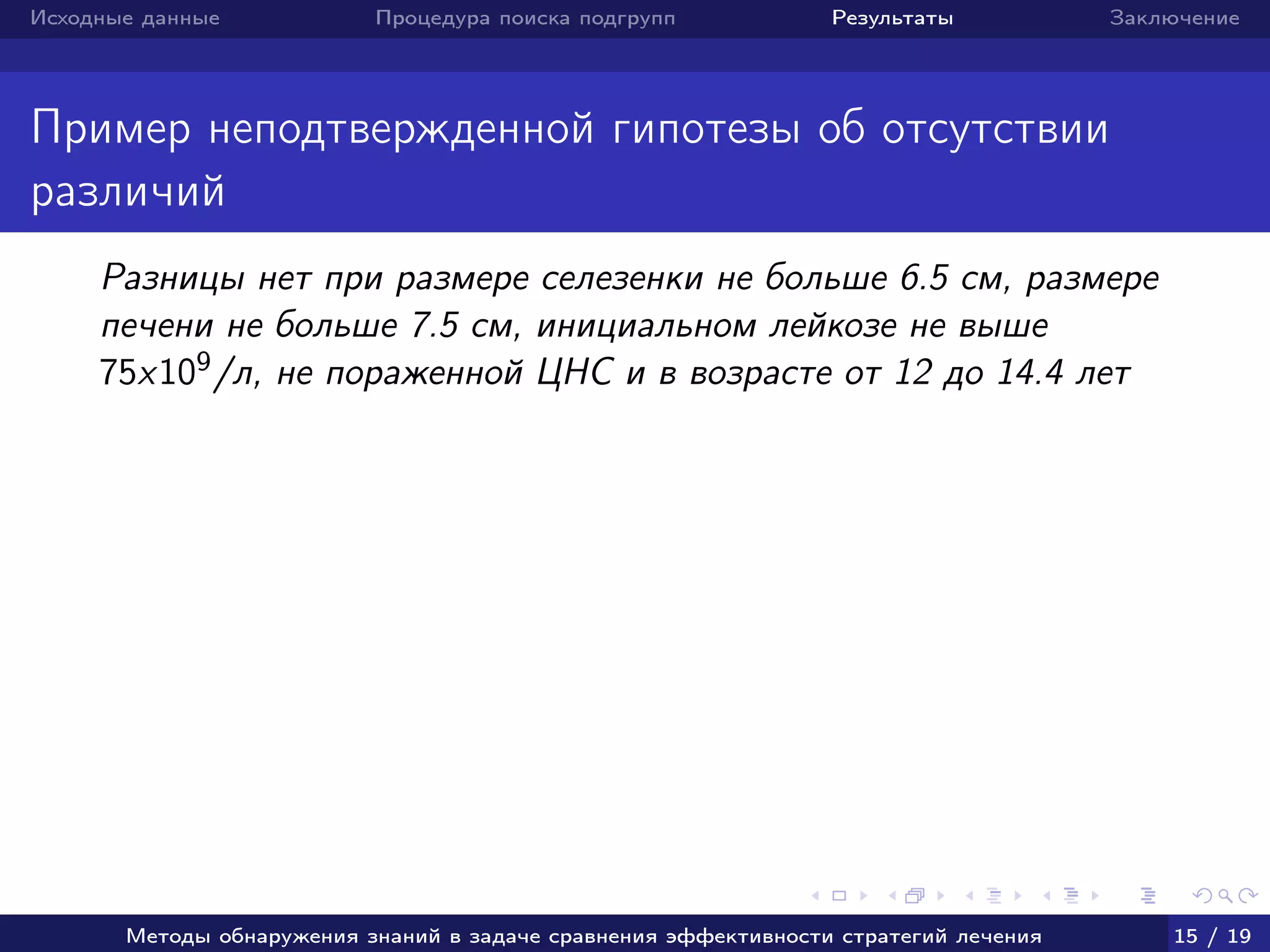 Исходные данные Процедура поиска подгрупп Результаты Заключение
Пример неподтвержденной гипотезы об отсутствии
различий
Разницы нет при размере селезенки не больше 6.5 см, размере
печени не больше 7.5 см, инициальном лейкозе не выше
75x109/л, не пораженной ЦНС и в возрасте от 12 до 14.4 лет
Методы обнаружения знаний в задаче сравнения эффективности стратегий лечения 15 / 19
 