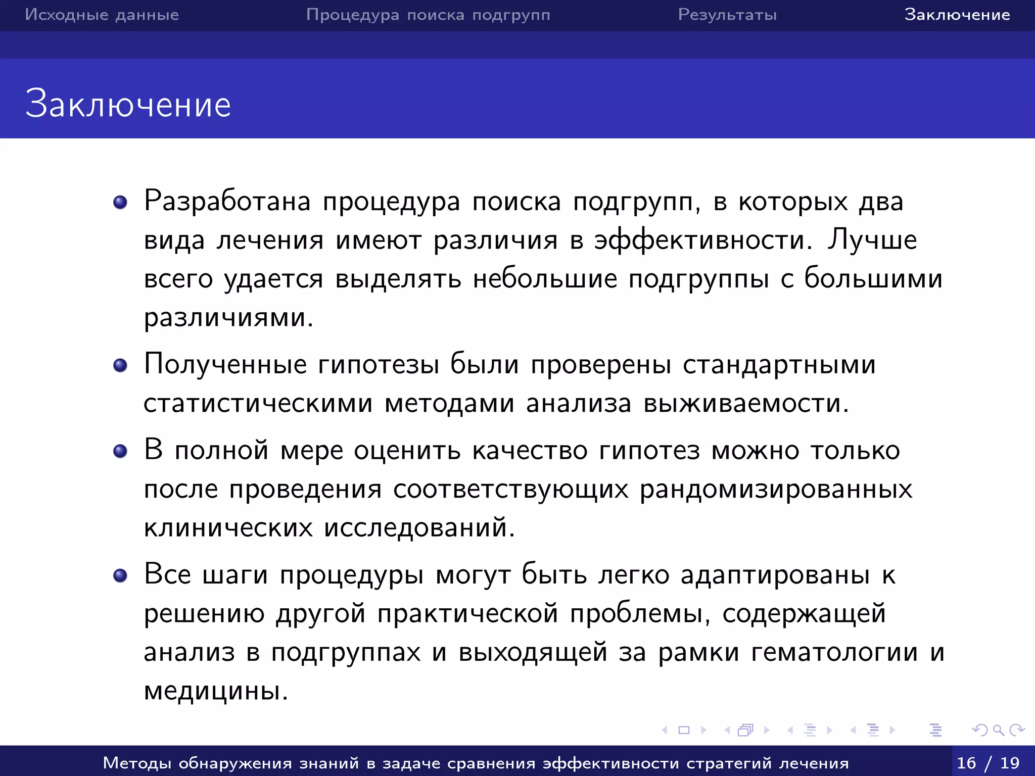 Исходные данные Процедура поиска подгрупп Результаты Заключение
Заключение
Разработана процедура поиска подгрупп, в которых два
вида лечения имеют различия в эффективности. Лучше
всего удается выделять небольшие подгруппы с большими
различиями.
Полученные гипотезы были проверены стандартными
статистическими методами анализа выживаемости.
В полной мере оценить качество гипотез можно только
после проведения соответствующих рандомизированных
клинических исследований.
Все шаги процедуры могут быть легко адаптированы к
решению другой практической проблемы, содержащей
анализ в подгруппах и выходящей за рамки гематологии и
медицины.
Методы обнаружения знаний в задаче сравнения эффективности стратегий лечения 16 / 19
 