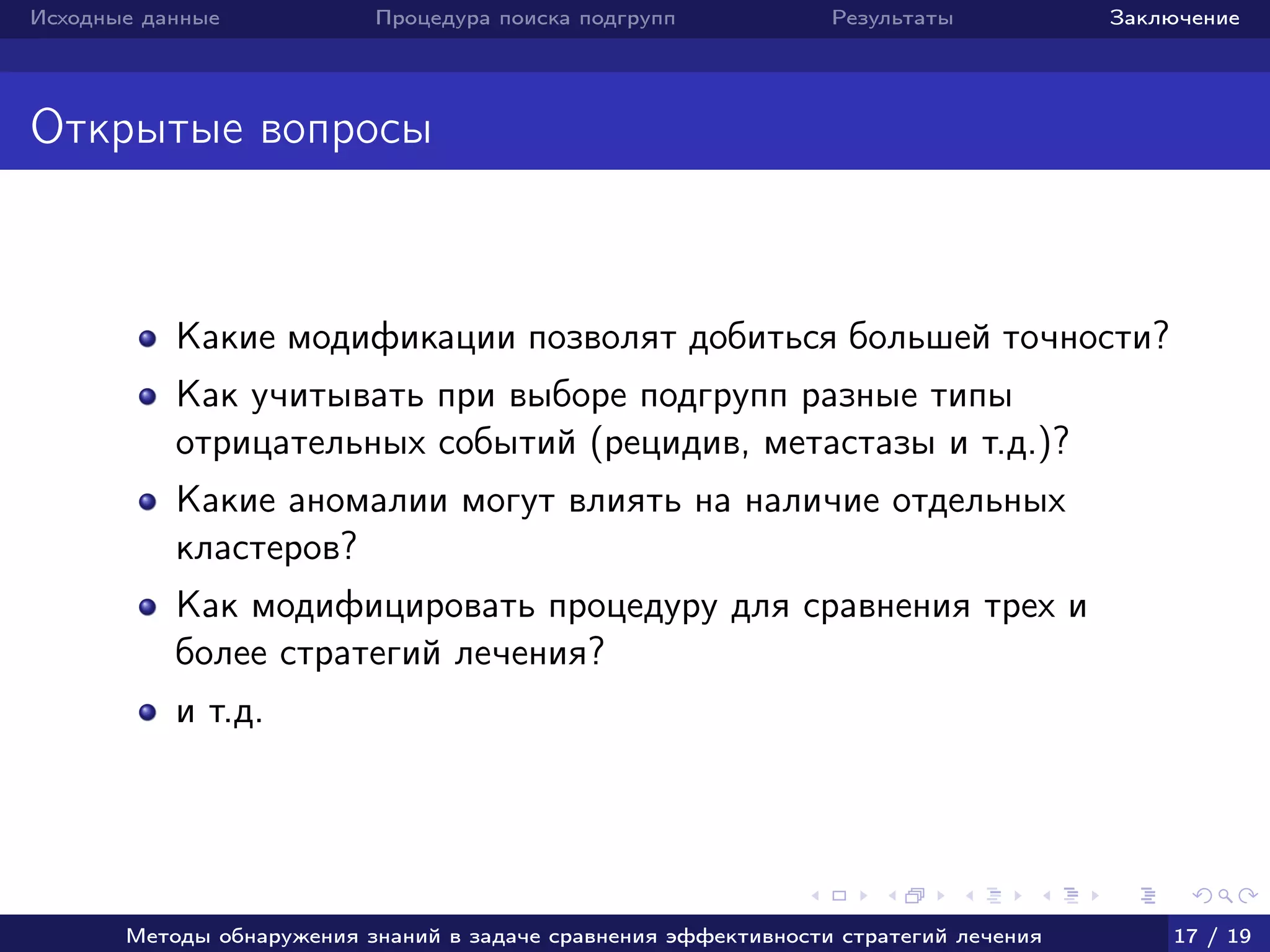 Исходные данные Процедура поиска подгрупп Результаты Заключение
Открытые вопросы
Какие модификации позволят добиться большей точности?
Как учитывать при выборе подгрупп разные типы
отрицательных событий (рецидив, метастазы и т.д.)?
Какие аномалии могут влиять на наличие отдельных
кластеров?
Как модифицировать процедуру для сравнения трех и
более стратегий лечения?
и т.д.
Методы обнаружения знаний в задаче сравнения эффективности стратегий лечения 17 / 19
 