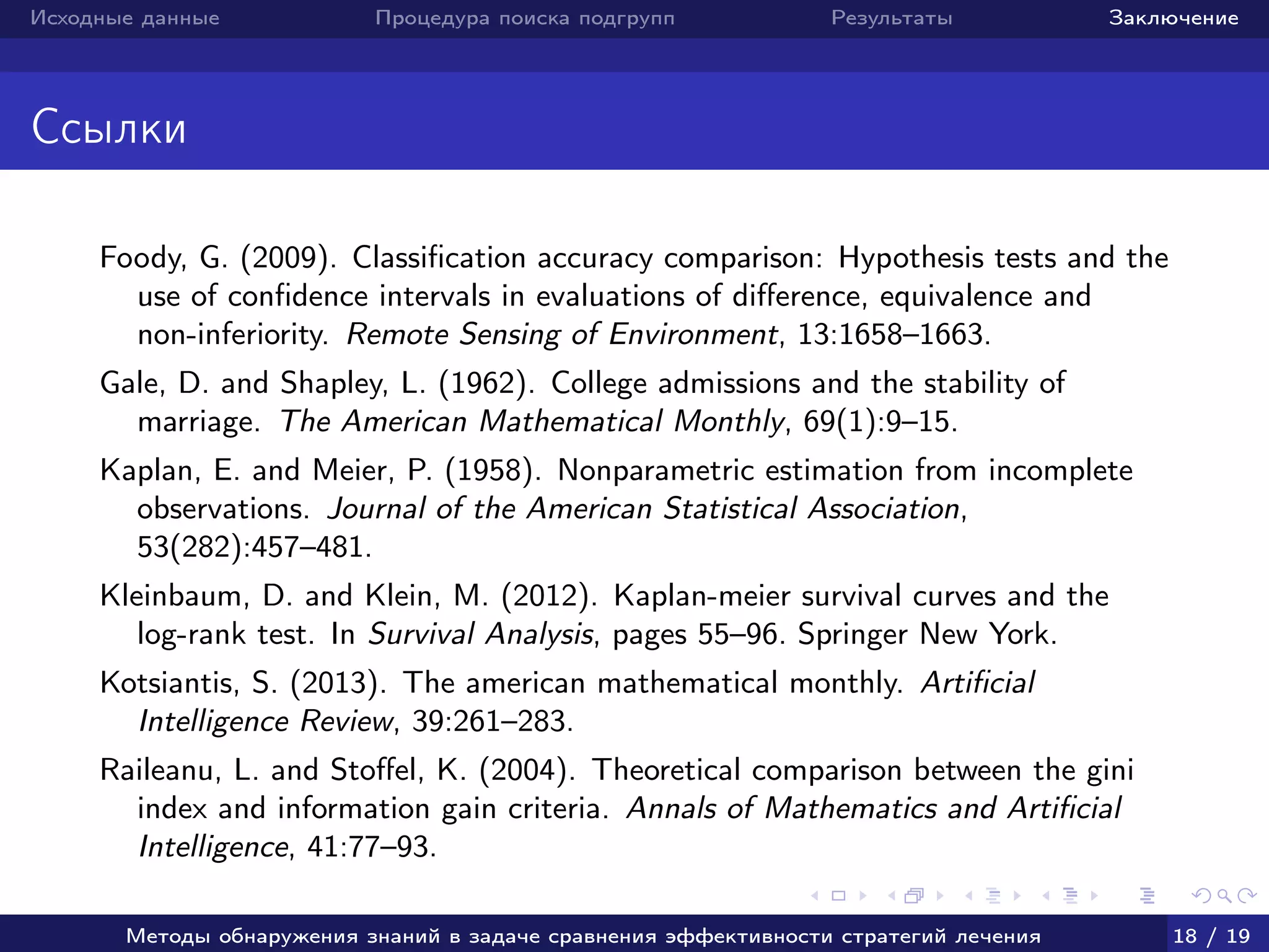 Исходные данные Процедура поиска подгрупп Результаты Заключение
Ссылки
Foody, G. (2009). Classiﬁcation accuracy comparison: Hypothesis tests and the
use of conﬁdence intervals in evaluations of diﬀerence, equivalence and
non-inferiority. Remote Sensing of Environment, 13:1658–1663.
Gale, D. and Shapley, L. (1962). College admissions and the stability of
marriage. The American Mathematical Monthly, 69(1):9–15.
Kaplan, E. and Meier, P. (1958). Nonparametric estimation from incomplete
observations. Journal of the American Statistical Association,
53(282):457–481.
Kleinbaum, D. and Klein, M. (2012). Kaplan-meier survival curves and the
log-rank test. In Survival Analysis, pages 55–96. Springer New York.
Kotsiantis, S. (2013). The american mathematical monthly. Artiﬁcial
Intelligence Review, 39:261–283.
Raileanu, L. and Stoﬀel, K. (2004). Theoretical comparison between the gini
index and information gain criteria. Annals of Mathematics and Artiﬁcial
Intelligence, 41:77–93.
Методы обнаружения знаний в задаче сравнения эффективности стратегий лечения 18 / 19
 