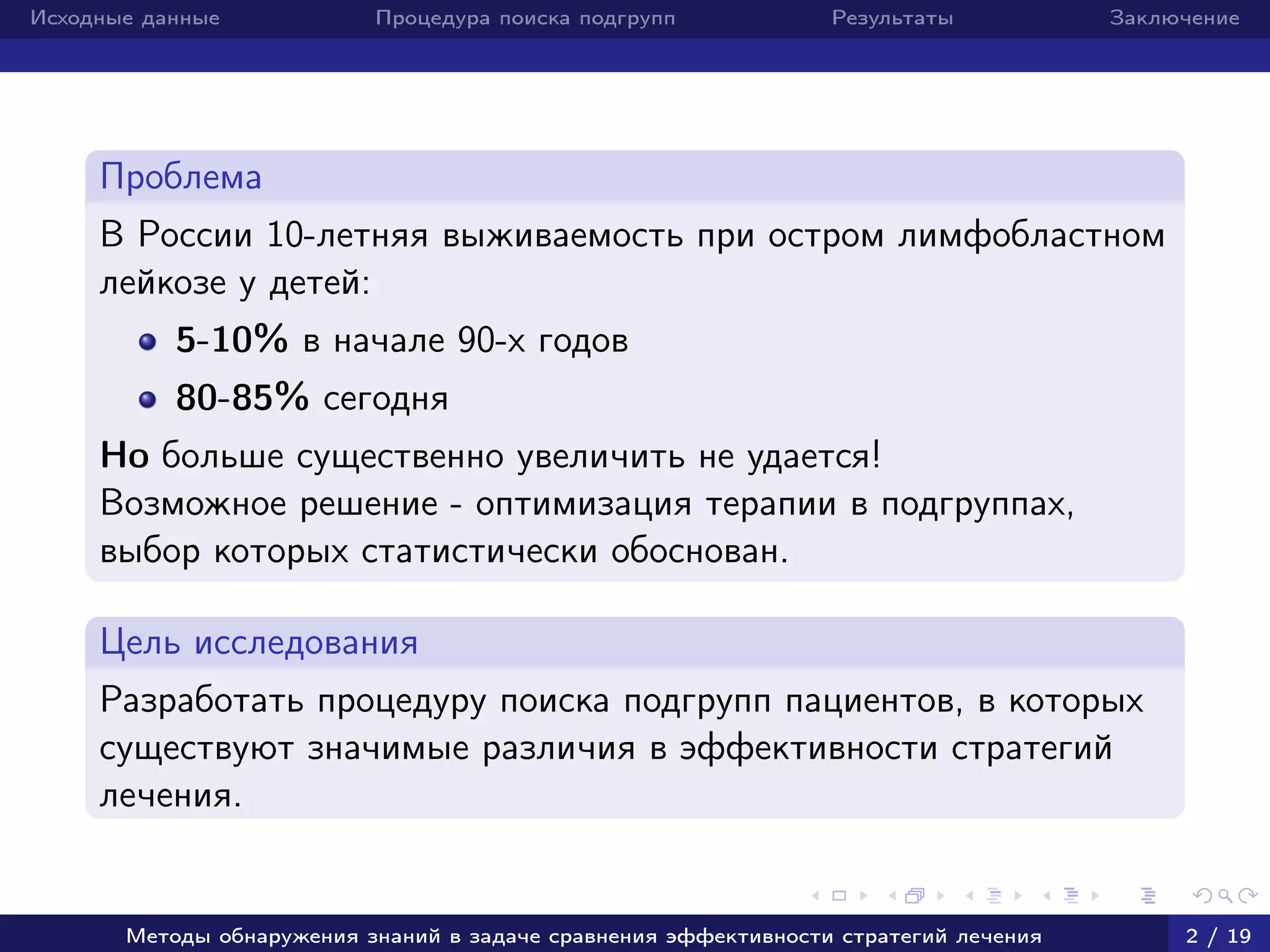 Исходные данные Процедура поиска подгрупп Результаты Заключение
Проблема
В России 10-летняя выживаемость при остром лимфобластном
лейкозе у детей:
5-10% в начале 90-х годов
80-85% сегодня
Но больше существенно увеличить не удается!
Возможное решение - оптимизация терапии в подгруппах,
выбор которых статистически обоснован.
Цель исследования
Разработать процедуру поиска подгрупп пациентов, в которых
существуют значимые различия в эффективности стратегий
лечения.
Методы обнаружения знаний в задаче сравнения эффективности стратегий лечения 2 / 19
 