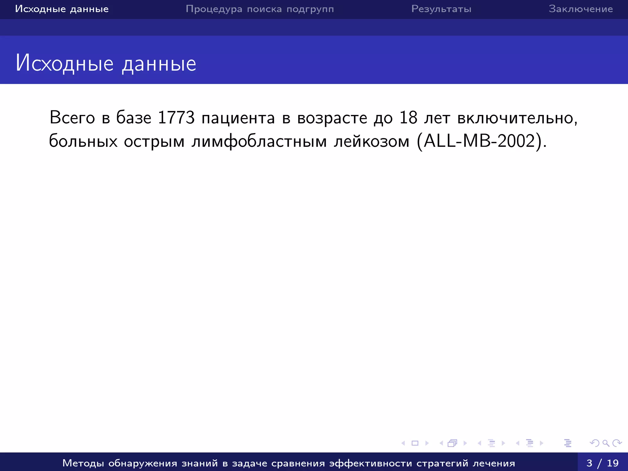 Исходные данные Процедура поиска подгрупп Результаты Заключение
Исходные данные
Всего в базе 1773 пациента в возрасте до 18 лет включительно,
больных острым лимфобластным лейкозом (ALL-MB-2002).
Методы обнаружения знаний в задаче сравнения эффективности стратегий лечения 3 / 19
 