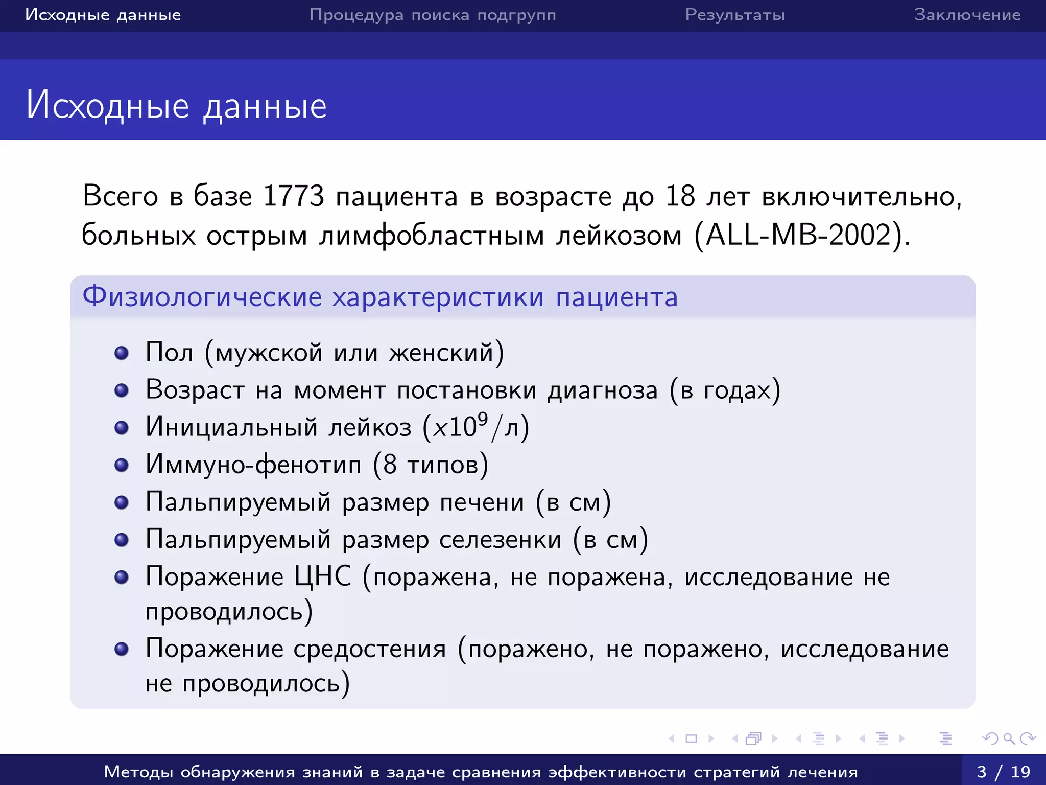 Исходные данные Процедура поиска подгрупп Результаты Заключение
Исходные данные
Всего в базе 1773 пациента в возрасте до 18 лет включительно,
больных острым лимфобластным лейкозом (ALL-MB-2002).
Физиологические характеристики пациента
Пол (мужской или женский)
Возраст на момент постановки диагноза (в годах)
Инициальный лейкоз (x109
/л)
Иммуно-фенотип (8 типов)
Пальпируемый размер печени (в см)
Пальпируемый размер селезенки (в см)
Поражение ЦНС (поражена, не поражена, исследование не
проводилось)
Поражение средостения (поражено, не поражено, исследование
не проводилось)
Методы обнаружения знаний в задаче сравнения эффективности стратегий лечения 3 / 19
 