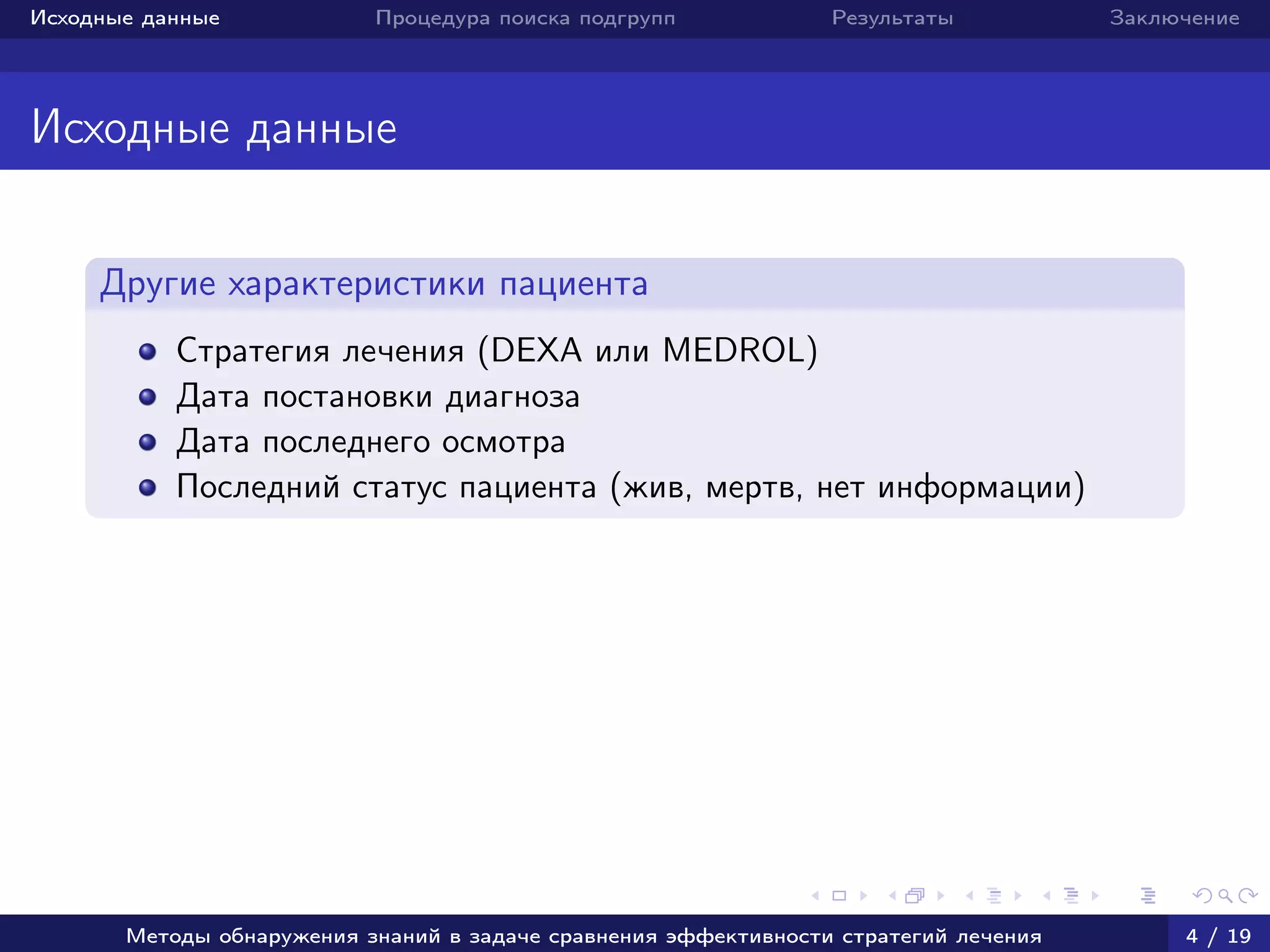 Исходные данные Процедура поиска подгрупп Результаты Заключение
Исходные данные
Другие характеристики пациента
Стратегия лечения (DEXA или MEDROL)
Дата постановки диагноза
Дата последнего осмотра
Последний статус пациента (жив, мертв, нет информации)
Методы обнаружения знаний в задаче сравнения эффективности стратегий лечения 4 / 19
 
