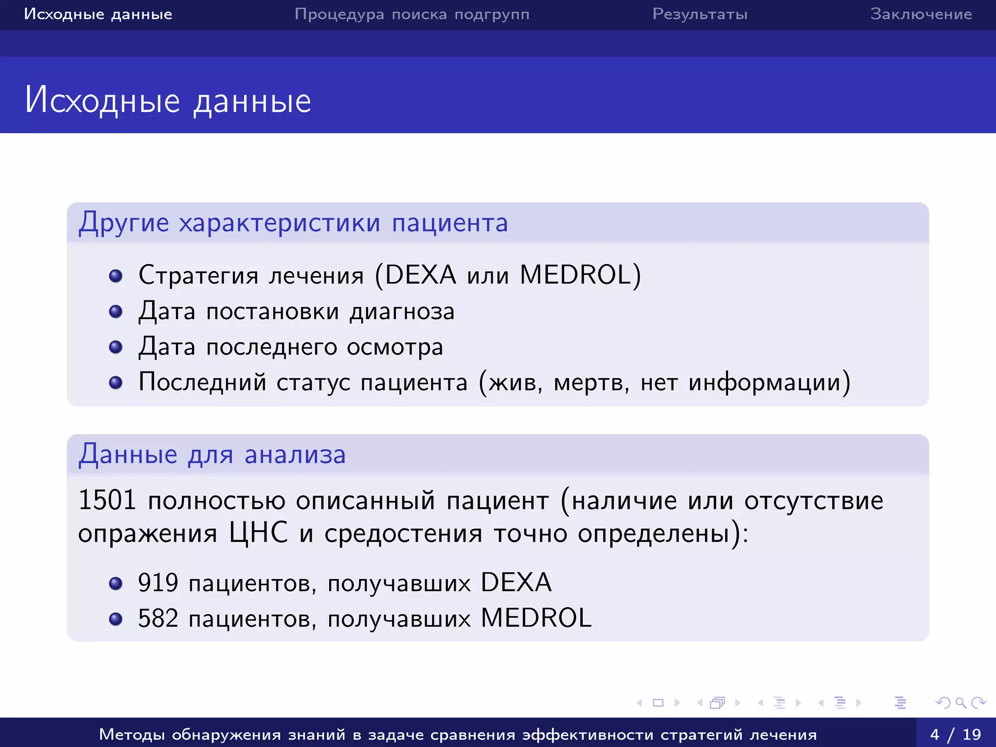 Исходные данные Процедура поиска подгрупп Результаты Заключение
Исходные данные
Другие характеристики пациента
Стратегия лечения (DEXA или MEDROL)
Дата постановки диагноза
Дата последнего осмотра
Последний статус пациента (жив, мертв, нет информации)
Данные для анализа
1501 полностью описанный пациент (наличие или отсутствие
опражения ЦНС и средостения точно определены):
919 пациентов, получавших DEXA
582 пациентов, получавших MEDROL
Методы обнаружения знаний в задаче сравнения эффективности стратегий лечения 4 / 19
 