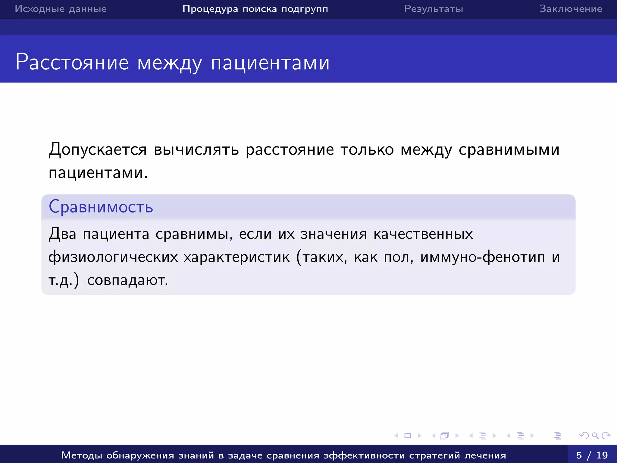Исходные данные Процедура поиска подгрупп Результаты Заключение
Расстояние между пациентами
Допускается вычислять расстояние только между сравнимыми
пациентами.
Сравнимость
Два пациента сравнимы, если их значения качественных
физиологических характеристик (таких, как пол, иммуно-фенотип и
т.д.) совпадают.
Методы обнаружения знаний в задаче сравнения эффективности стратегий лечения 5 / 19
 