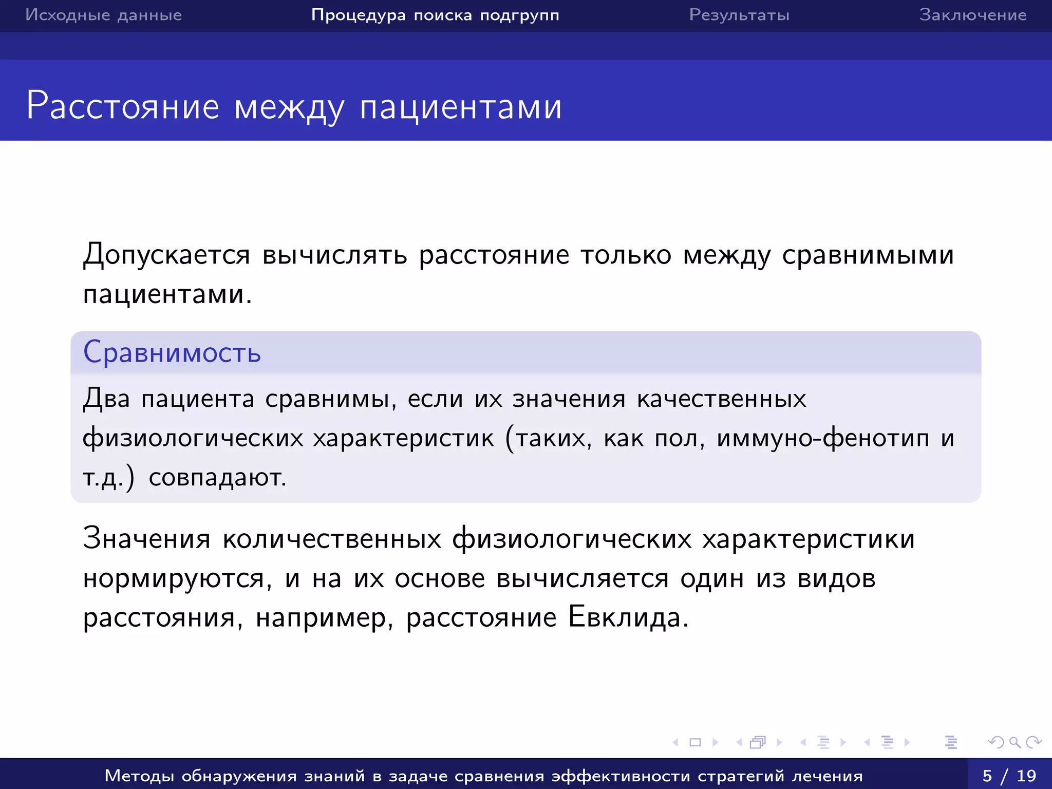 Исходные данные Процедура поиска подгрупп Результаты Заключение
Расстояние между пациентами
Допускается вычислять расстояние только между сравнимыми
пациентами.
Сравнимость
Два пациента сравнимы, если их значения качественных
физиологических характеристик (таких, как пол, иммуно-фенотип и
т.д.) совпадают.
Значения количественных физиологических характеристики
нормируются, и на их основе вычисляется один из видов
расстояния, например, расстояние Евклида.
Методы обнаружения знаний в задаче сравнения эффективности стратегий лечения 5 / 19
 