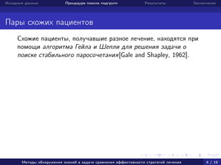 Исходные данные Процедура поиска подгрупп Результаты Заключение
Пары схожих пациентов
Схожие пациенты, получавшие разное лечение, находятся при
помощи алгоритма Гейла и Шепли для решения задачи о
поиске стабильного паросочетания[Gale and Shapley, 1962].
Методы обнаружения знаний в задаче сравнения эффективности стратегий лечения 6 / 19
 