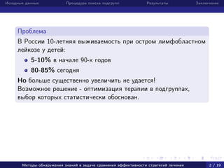 Исходные данные Процедура поиска подгрупп Результаты Заключение
Проблема
В России 10-летняя выживаемость при остром лимфобластном
лейкозе у детей:
5-10% в начале 90-х годов
80-85% сегодня
Но больше существенно увеличить не удается!
Возможное решение - оптимизация терапии в подгруппах,
выбор которых статистически обоснован.
Методы обнаружения знаний в задаче сравнения эффективности стратегий лечения 2 / 19
 