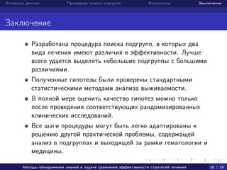 Исходные данные Процедура поиска подгрупп Результаты Заключение
Заключение
Разработана процедура поиска подгрупп, в которых два
вида лечения имеют различия в эффективности. Лучше
всего удается выделять небольшие подгруппы с большими
различиями.
Полученные гипотезы были проверены стандартными
статистическими методами анализа выживаемости.
В полной мере оценить качество гипотез можно только
после проведения соответствующих рандомизированных
клинических исследований.
Все шаги процедуры могут быть легко адаптированы к
решению другой практической проблемы, содержащей
анализ в подгруппах и выходящей за рамки гематологии и
медицины.
Методы обнаружения знаний в задаче сравнения эффективности стратегий лечения 16 / 19
 