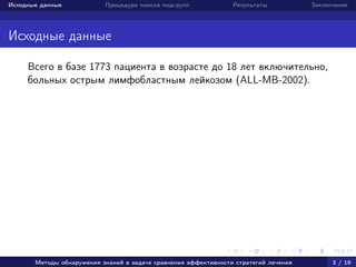 Исходные данные Процедура поиска подгрупп Результаты Заключение
Исходные данные
Всего в базе 1773 пациента в возрасте до 18 лет включительно,
больных острым лимфобластным лейкозом (ALL-MB-2002).
Методы обнаружения знаний в задаче сравнения эффективности стратегий лечения 3 / 19
 
