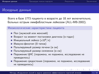 Исходные данные Процедура поиска подгрупп Результаты Заключение
Исходные данные
Всего в базе 1773 пациента в возрасте до 18 лет включительно,
больных острым лимфобластным лейкозом (ALL-MB-2002).
Физиологические характеристики пациента
Пол (мужской или женский)
Возраст на момент постановки диагноза (в годах)
Инициальный лейкоз (x109
/л)
Иммуно-фенотип (8 типов)
Пальпируемый размер печени (в см)
Пальпируемый размер селезенки (в см)
Поражение ЦНС (поражена, не поражена, исследование не
проводилось)
Поражение средостения (поражено, не поражено, исследование
не проводилось)
Методы обнаружения знаний в задаче сравнения эффективности стратегий лечения 3 / 19
 