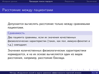 Исходные данные Процедура поиска подгрупп Результаты Заключение
Расстояние между пациентами
Допускается вычислять расстояние только между сравнимыми
пациентами.
Сравнимость
Два пациента сравнимы, если их значения качественных
физиологических характеристик (таких, как пол, иммуно-фенотип и
т.д.) совпадают.
Значения количественных физиологических характеристики
нормируются, и на их основе вычисляется один из видов
расстояния, например, расстояние Евклида.
Методы обнаружения знаний в задаче сравнения эффективности стратегий лечения 5 / 19
 