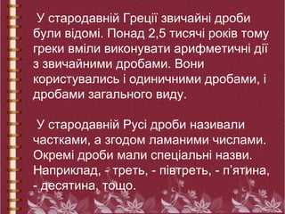 У стародавній Греції звичайні дроби
були відомі. Понад 2,5 тисячі років тому
греки вміли виконувати арифметичні дії
з звичайними дробами. Вони
користувались і одиничними дробами, і
дробами загального виду.
У стародавній Русі дроби називали
частками, а згодом ламаними числами.
Окремі дроби мали спеціальні назви.
Наприклад, - треть, - півтреть, - п’ятина,
- десятина, тощо.
 